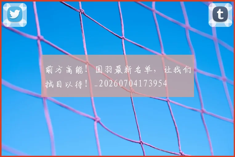 前方高能!国羽最新名单,让我们拭目以待!_20260704173954