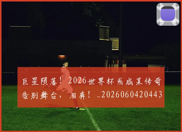 巨星陨落!2026世界杯或成某传奇告别舞台,泪奔!_20260604204433