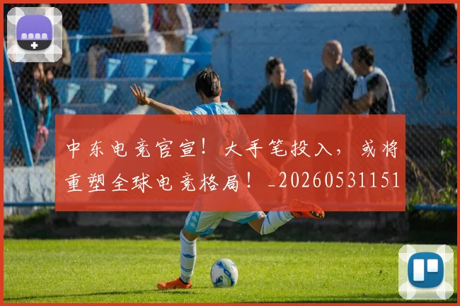 中东电竞官宣！大手笔投入，或将重塑全球电竞格局！_20260531151508