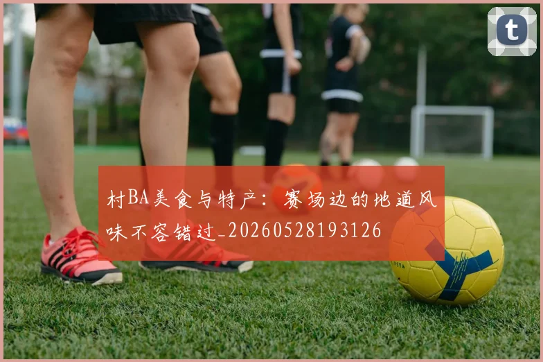 村BA美食与特产：赛场边的地道风味不容错过_20260528193126