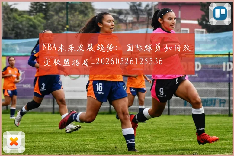 NBA未来发展趋势：国际球员如何改变联盟格局_20260526125536