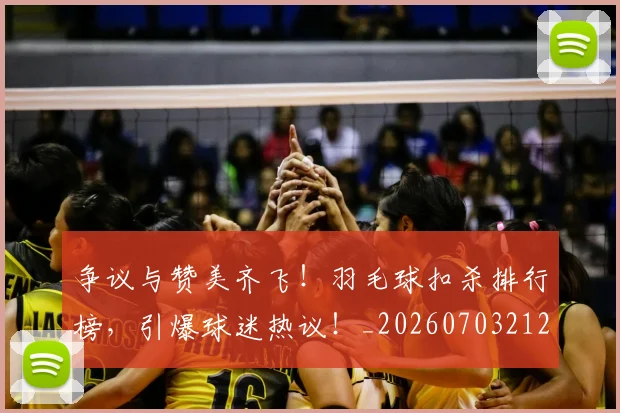 争议与赞美齐飞！羽毛球扣杀排行榜，引爆球迷热议！_20260703212823