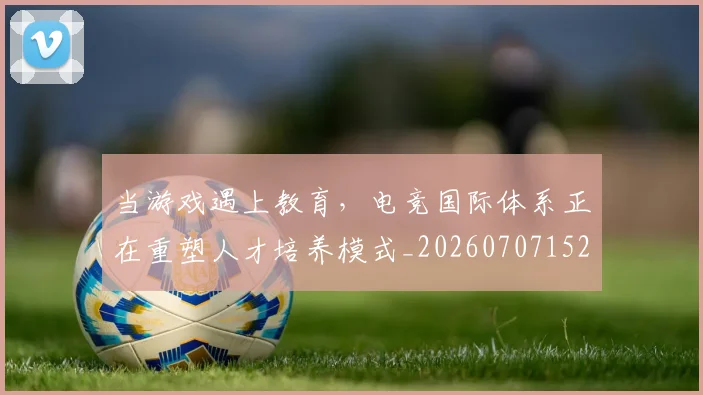 当游戏遇上教育,电竞国际体系正在重塑人才培养模式_20260707152545