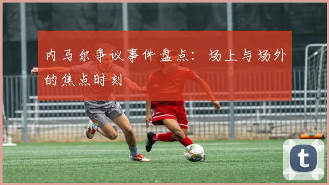 内马尔争议事件盘点：场上与场外的焦点时刻