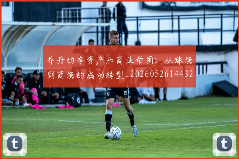 乔丹的净资产和商业帝国:从球场到商场的成功转型_20260526144325
