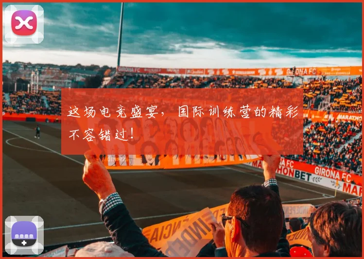这场电竞盛宴,国际训练营的精彩不容错过!