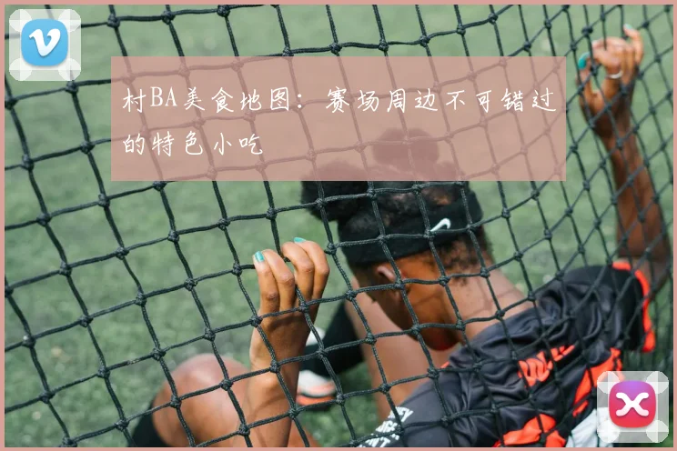 村BA美食地图:赛场周边不可错过的特色小吃