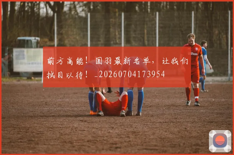 前方高能!国羽最新名单,让我们拭目以待!_20260704173954