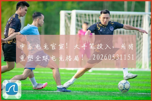 中东电竞官宣!大手笔投入,或将重塑全球电竞格局!_20260531151508