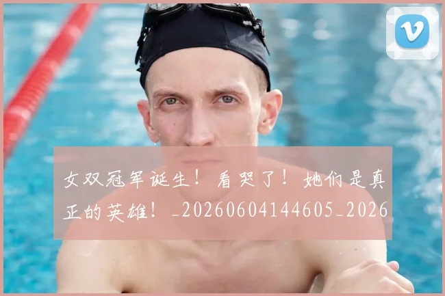 女双冠军诞生！看哭了！她们是真正的英雄！_20260604144605_20260707022226