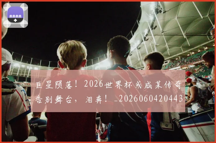 巨星陨落!2026世界杯或成某传奇告别舞台,泪奔!_20260604204433
