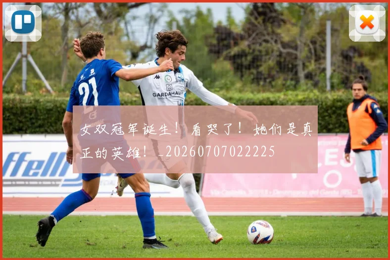 女双冠军诞生!看哭了!她们是真正的英雄!_20260707022225