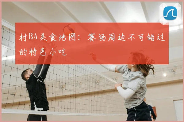 村BA美食地图：赛场周边不可错过的特色小吃