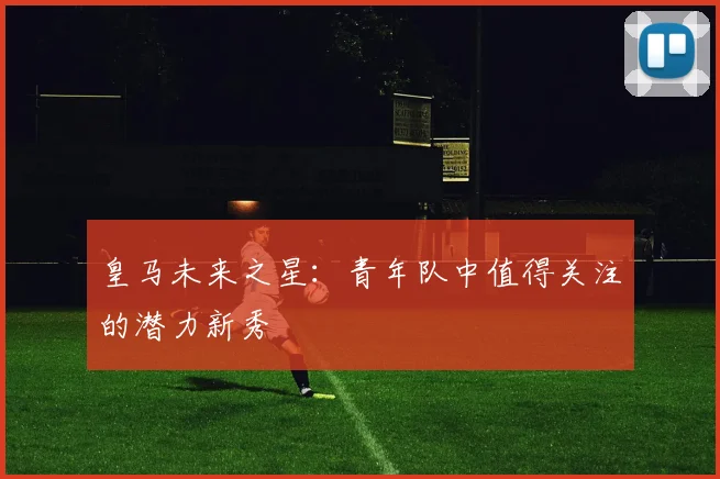 皇马未来之星：青年队中值得关注的潜力新秀