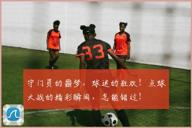 守门员的噩梦,球迷的狂欢!点球大战的精彩瞬间,怎能错过!