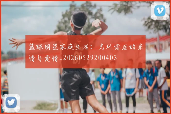 篮球明星家庭生活：光环背后的亲情与爱情_20260529200403