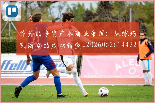 乔丹的净资产和商业帝国：从球场到商场的成功转型_20260526144325