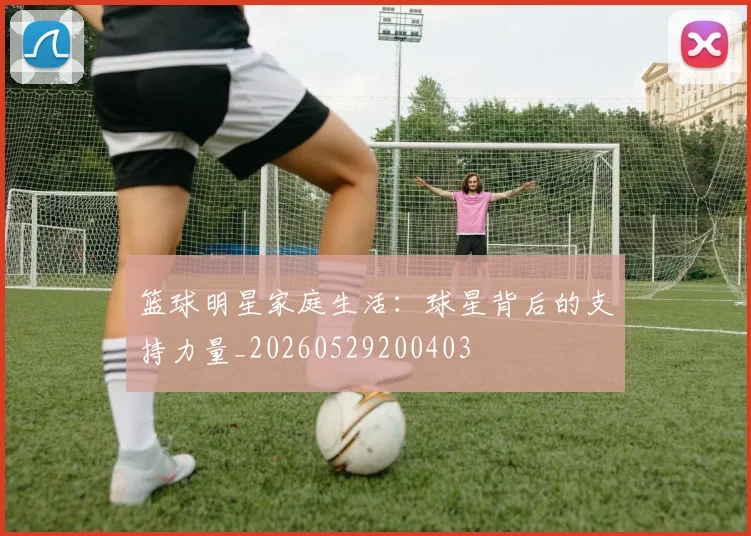 篮球明星家庭生活：球星背后的支持力量_20260529200403
