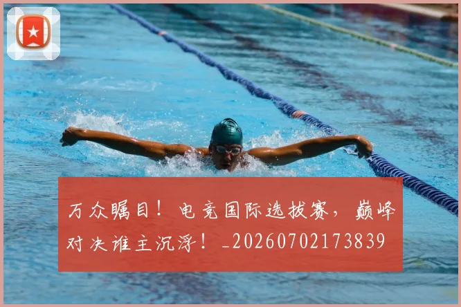 万众瞩目!电竞国际选拔赛,巅峰对决谁主沉浮!_20260702173839