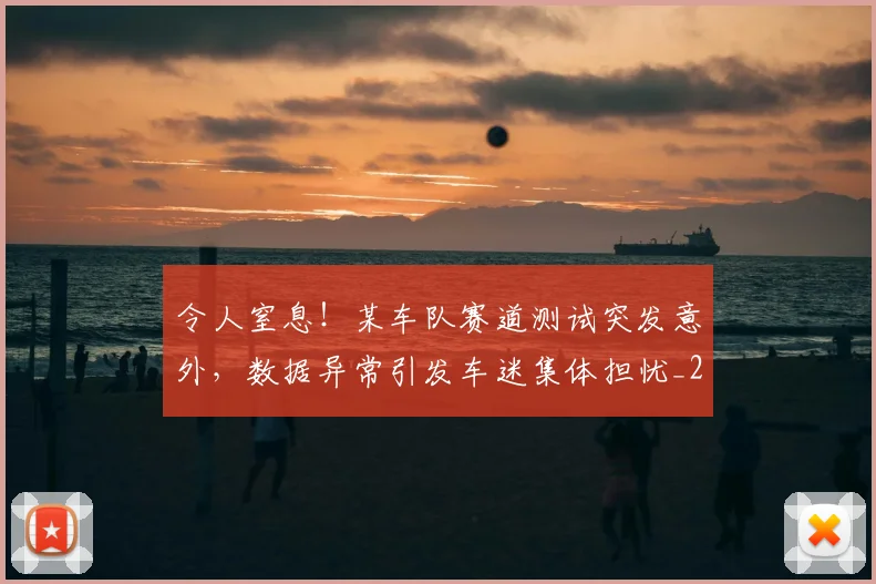 令人窒息！某车队赛道测试突发意外，数据异常引发车迷集体担忧_20260601173414_20260704165507